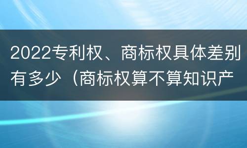 2022专利权、商标权具体差别有多少（商标权算不算知识产权）