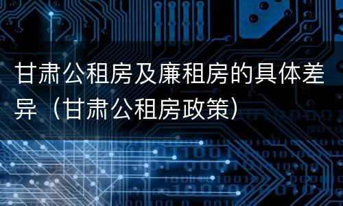 甘肃公租房及廉租房的具体差异（甘肃公租房政策）