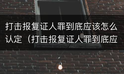 打击报复证人罪到底应该怎么认定（打击报复证人罪到底应该怎么认定呢）
