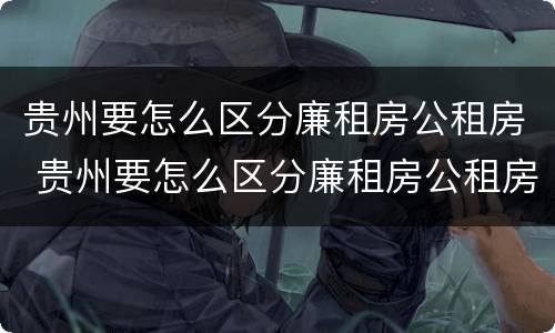 贵州要怎么区分廉租房公租房 贵州要怎么区分廉租房公租房和商品房