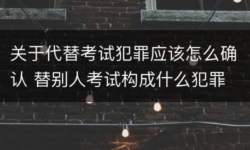 关于代替考试犯罪应该怎么确认 替别人考试构成什么犯罪