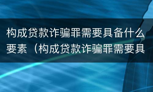 构成贷款诈骗罪需要具备什么要素（构成贷款诈骗罪需要具备什么要素呢）