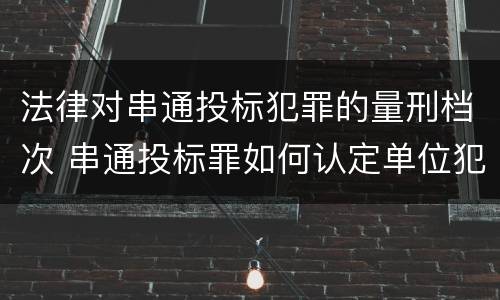 法律对串通投标犯罪的量刑档次 串通投标罪如何认定单位犯罪