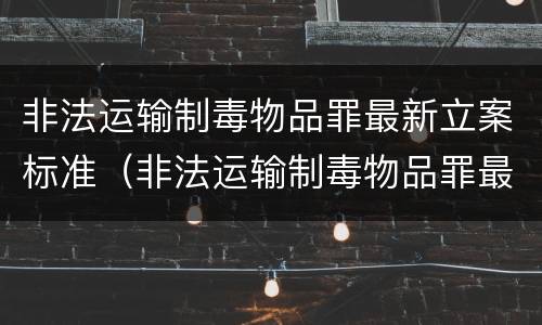 非法运输制毒物品罪最新立案标准（非法运输制毒物品罪最新立案标准是多少）
