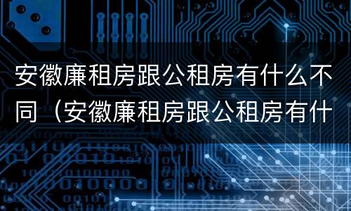 安徽廉租房跟公租房有什么不同（安徽廉租房跟公租房有什么不同吗）