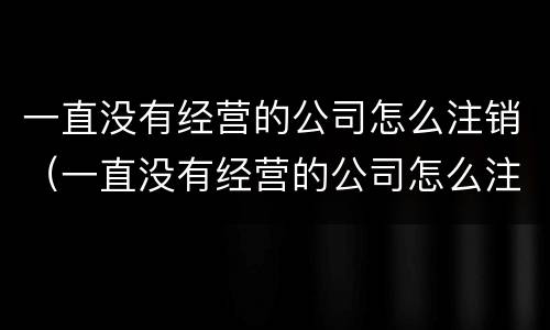 一直没有经营的公司怎么注销（一直没有经营的公司怎么注销啊）