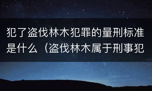 犯了盗伐林木犯罪的量刑标准是什么（盗伐林木属于刑事犯罪吗）