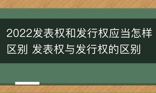 2022发表权和发行权应当怎样区别 发表权与发行权的区别