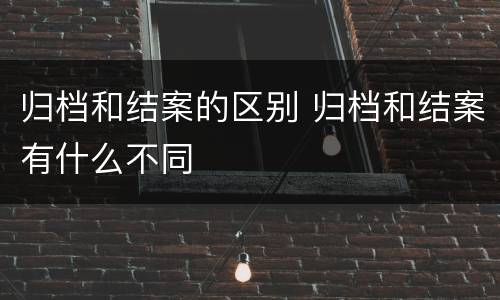 归档和结案的区别 归档和结案有什么不同