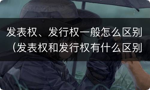 发表权、发行权一般怎么区别（发表权和发行权有什么区别）