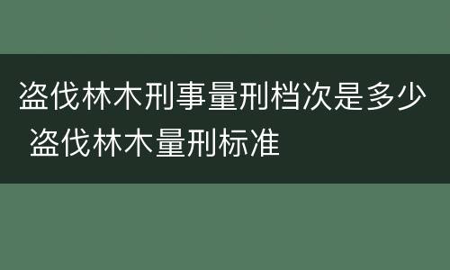 盗伐林木刑事量刑档次是多少 盗伐林木量刑标准