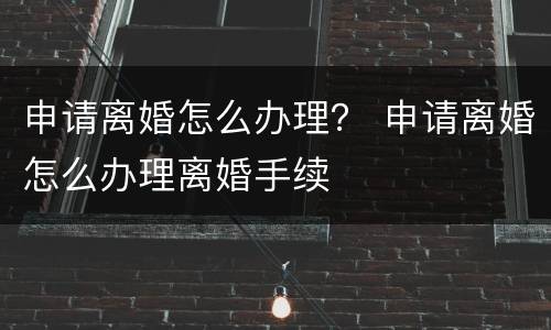 申请离婚怎么办理？ 申请离婚怎么办理离婚手续