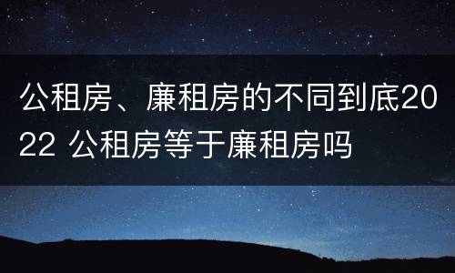 公租房、廉租房的不同到底2022 公租房等于廉租房吗