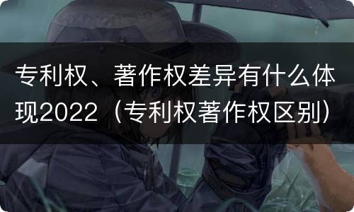 专利权、著作权差异有什么体现2022（专利权著作权区别）