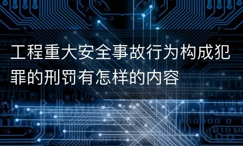工程重大安全事故行为构成犯罪的刑罚有怎样的内容