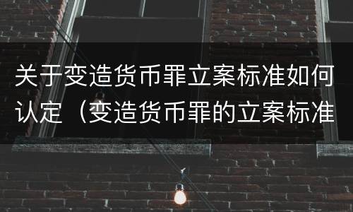 关于变造货币罪立案标准如何认定（变造货币罪的立案标准）