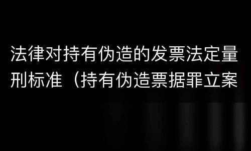 法律对持有伪造的发票法定量刑标准（持有伪造票据罪立案标准）