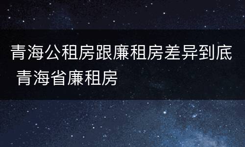 青海公租房跟廉租房差异到底 青海省廉租房