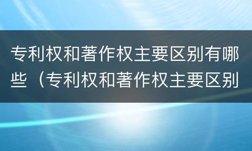 专利权和著作权主要区别有哪些（专利权和著作权主要区别有哪些呢）