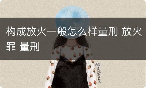构成放火一般怎么样量刑 放火罪 量刑