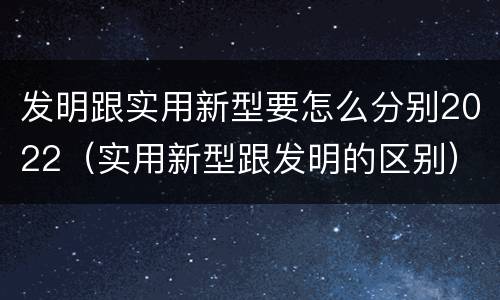 发明跟实用新型要怎么分别2022（实用新型跟发明的区别）