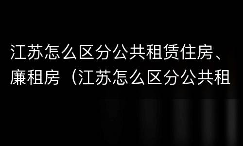 江苏怎么区分公共租赁住房、廉租房（江苏怎么区分公共租赁住房,廉租房呢）
