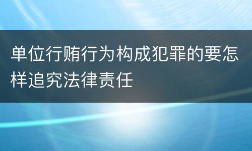 单位行贿行为构成犯罪的要怎样追究法律责任