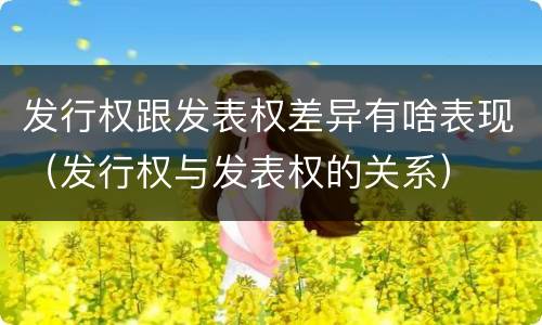 发行权跟发表权差异有啥表现（发行权与发表权的关系）