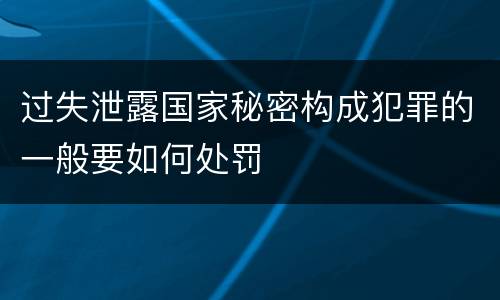 过失泄露国家秘密构成犯罪的一般要如何处罚