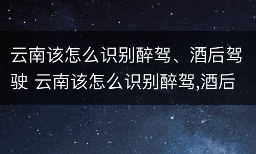 云南该怎么识别醉驾、酒后驾驶 云南该怎么识别醉驾,酒后驾驶的人
