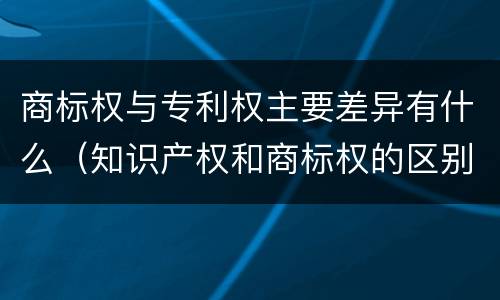 商标权与专利权主要差异有什么（知识产权和商标权的区别）