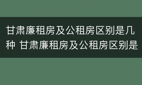 甘肃廉租房及公租房区别是几种 甘肃廉租房及公租房区别是几种房