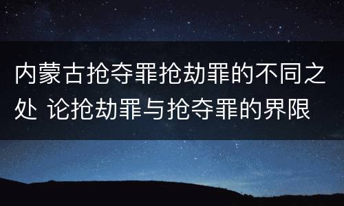 内蒙古抢夺罪抢劫罪的不同之处 论抢劫罪与抢夺罪的界限