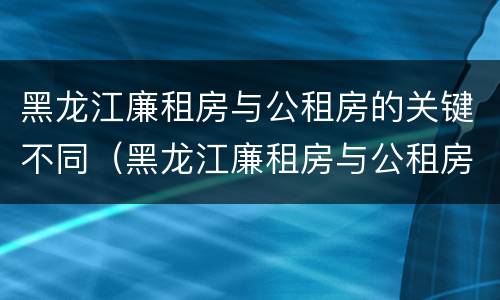 黑龙江廉租房与公租房的关键不同（黑龙江廉租房与公租房的关键不同之处）