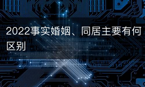 2022事实婚姻、同居主要有何区别