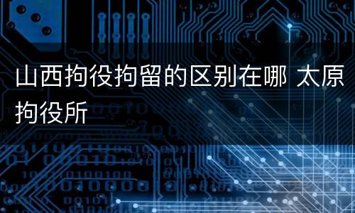 山西拘役拘留的区别在哪 太原拘役所