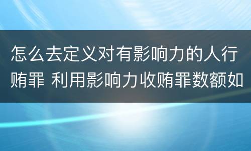 怎么去定义对有影响力的人行贿罪 利用影响力收贿罪数额如何确定