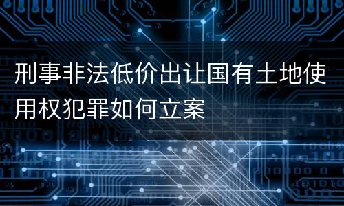 刑事非法低价出让国有土地使用权犯罪如何立案