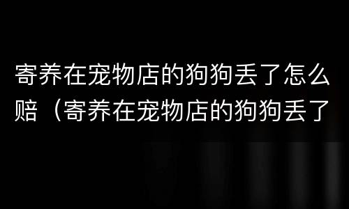 寄养在宠物店的狗狗丢了怎么赔（寄养在宠物店的狗狗丢了怎么赔付）