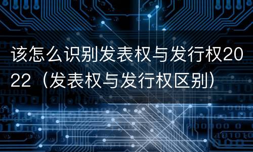 该怎么识别发表权与发行权2022（发表权与发行权区别）