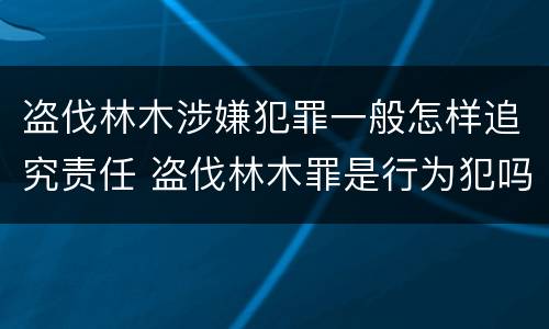 盗伐林木涉嫌犯罪一般怎样追究责任 盗伐林木罪是行为犯吗