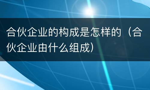 合伙企业的构成是怎样的（合伙企业由什么组成）