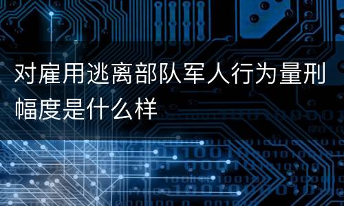 对雇用逃离部队军人行为量刑幅度是什么样