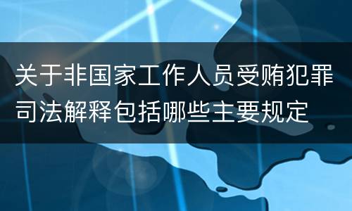 关于非国家工作人员受贿犯罪司法解释包括哪些主要规定