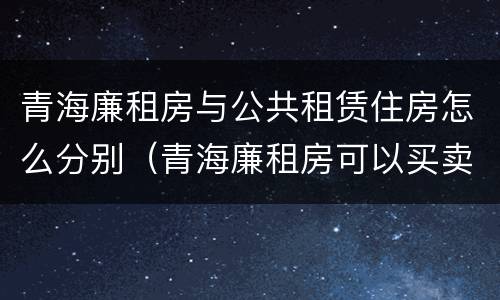 青海廉租房与公共租赁住房怎么分别（青海廉租房可以买卖吗）