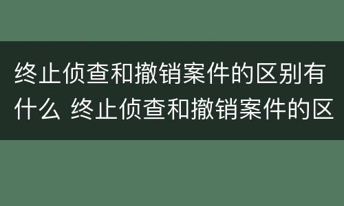 终止侦查和撤销案件的区别有什么 终止侦查和撤销案件的区别有什么影响