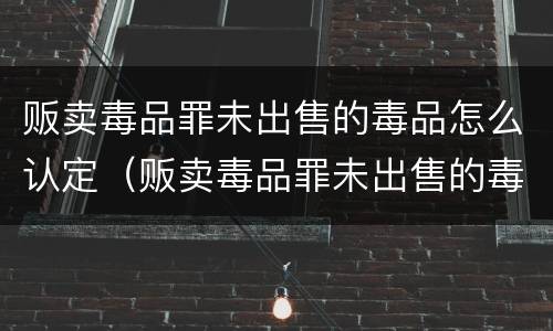贩卖毒品罪未出售的毒品怎么认定（贩卖毒品罪未出售的毒品怎么认定标准）
