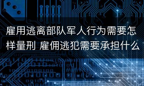雇用逃离部队军人行为需要怎样量刑 雇佣逃犯需要承担什么责任
