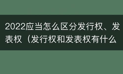 2022应当怎么区分发行权、发表权（发行权和发表权有什么区别）