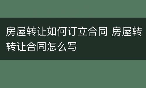 房屋转让如何订立合同 房屋转转让合同怎么写